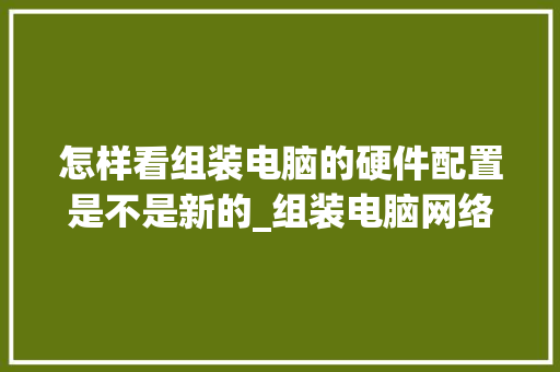 怎样看组装电脑的硬件配置是不是新的_组装电脑网络配置怎么看