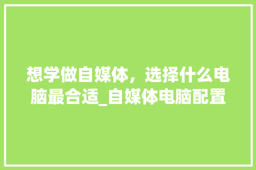 想学做自媒体，选择什么电脑最合适_自媒体电脑配置怎么看的 电脑配置