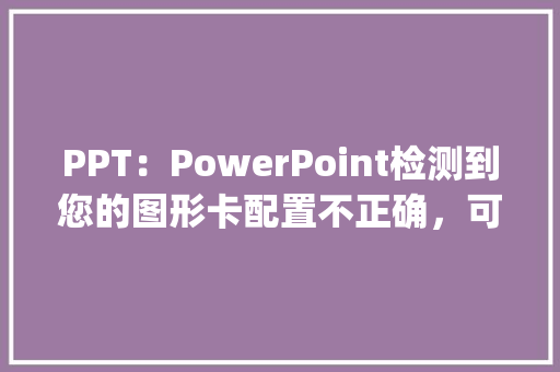 PPT：PowerPoint检测到您的图形卡配置不正确，可能无法获得最佳幻灯片放映体验怎么办_电脑怎么看卡片配置参数表