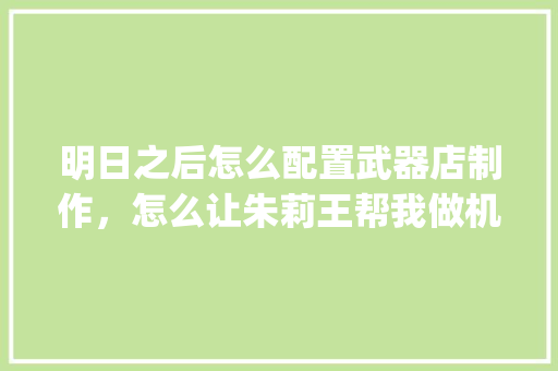 明日之后怎么配置武器店制作,怎么让朱莉王帮我做机械零件,我们营地已经研发出来了,但我不知道怎么配_明日之后电脑配置怎么看的 明日之后怎么配置武器店制作,怎么让朱莉王帮我做机械零件,我们营地已经研发出来了,但我不知道怎么配_明日之后电脑配置怎么看的