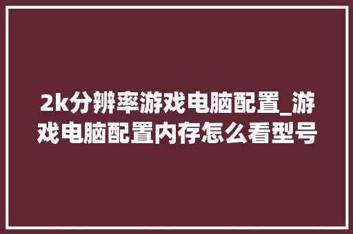 2k分辨率游戏电脑配置_游戏电脑配置内存怎么看型号 2k分辨率游戏电脑配置_游戏电脑配置内存怎么看型号