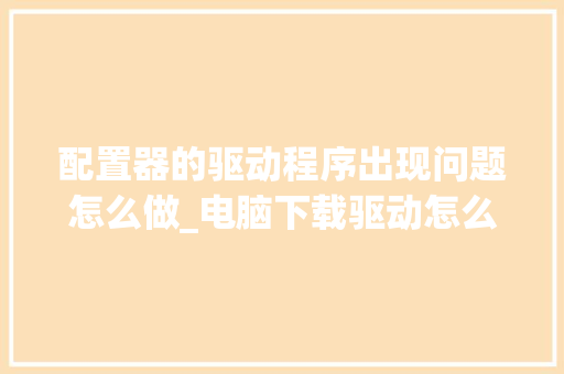 配置器的驱动程序出现问题怎么做_电脑下载驱动怎么看配置参数