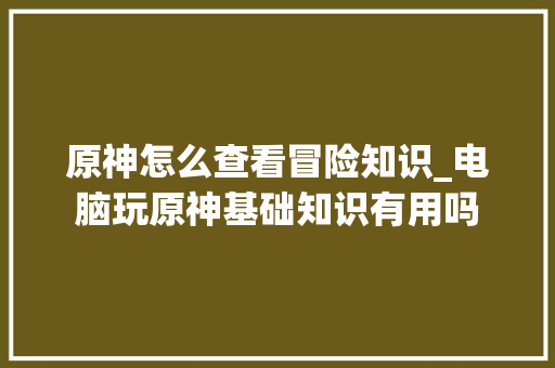 原神怎么查看冒险知识_电脑玩原神基础知识有用吗