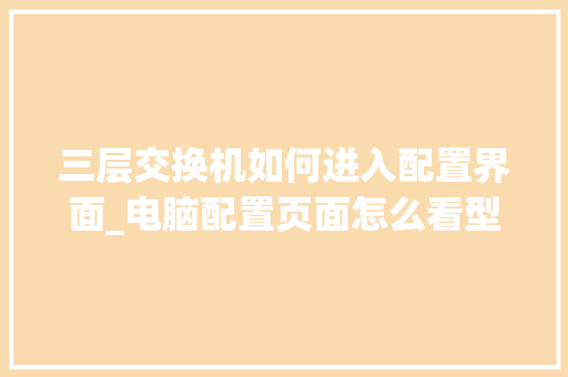 三层交换机如何进入配置界面_电脑配置页面怎么看型号