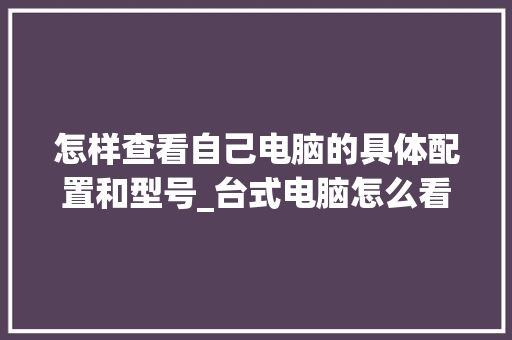 怎样查看自己电脑的具体配置和型号_台式电脑怎么看配置表格