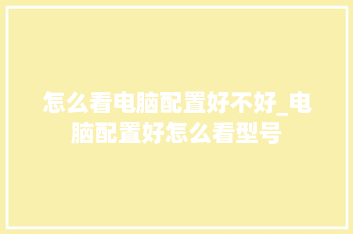 怎么看电脑配置好不好_电脑配置好怎么看型号 电脑配置 怎么看电脑配置好不好_电脑配置好怎么看型号 电脑配置