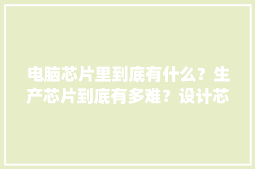 电脑芯片里到底有什么？生产芯片到底有多难？设计芯片为什么更是难上加难_电脑芯片基础知识大全