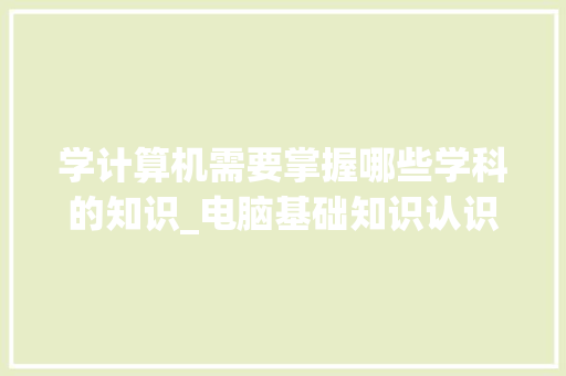 学计算机需要掌握哪些学科的知识_电脑基础知识认识电脑怎么学 学计算机需要掌握哪些学科的知识_电脑基础知识认识电脑怎么学