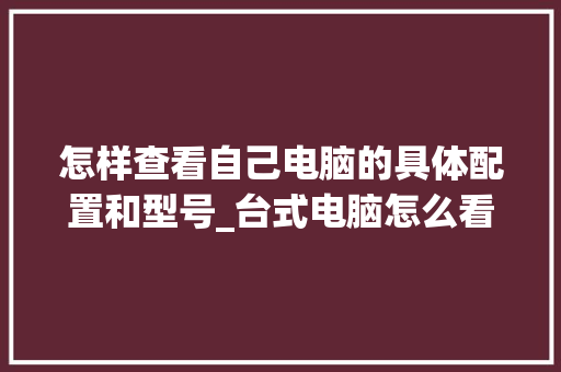 怎样查看自己电脑的具体配置和型号_台式电脑怎么看配置数据表