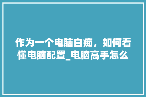 作为一个电脑白痴，如何看懂电脑配置_电脑高手怎么看电脑配置参数