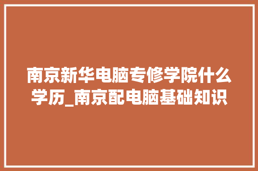 南京新华电脑专修学院什么学历_南京配电脑基础知识培训 电脑配置