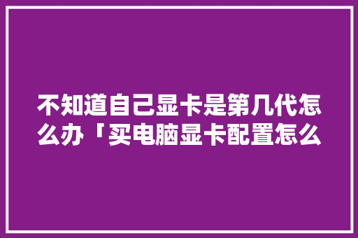 不知道自己显卡是第几代怎么办「买电脑显卡配置怎么看高低」 不知道自己显卡是第几代怎么办「买电脑显卡配置怎么看高低」 网络技术