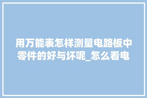 用万能表怎样测量电路板中零件的好与坏呢_怎么看电脑配件配置表格图片 操作系统