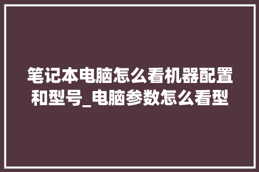 笔记本电脑怎么看机器配置和型号_电脑参数怎么看型号配置表