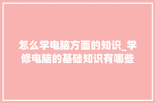 怎么学电脑方面的知识_学修电脑的基础知识有哪些 电脑基础