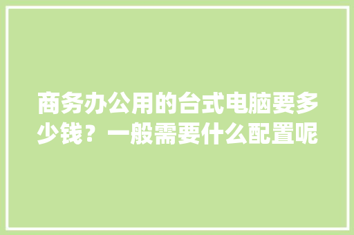 商务办公用的台式电脑要多少钱?一般需要什么配置呢_老板商务电脑配置怎么看的 商务办公用的台式电脑要多少钱?一般需要什么配置呢_老板商务电脑配置怎么看的