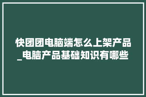 快团团电脑端怎么上架产品_电脑产品基础知识有哪些