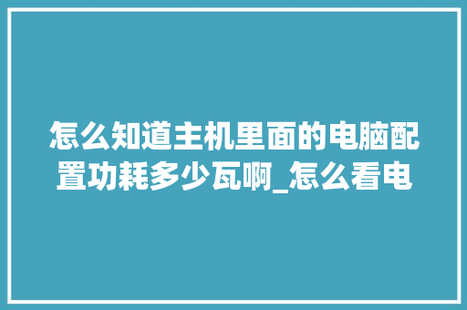 怎么知道主机里面的电脑配置功耗多少瓦啊_怎么看电脑各配置功耗多少 怎么知道主机里面的电脑配置功耗多少瓦啊_怎么看电脑各配置功耗多少