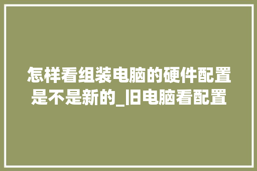怎样看组装电脑的硬件配置是不是新的_旧电脑看配置吗怎么看的