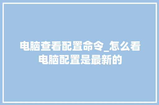 电脑查看配置命令_怎么看电脑配置是最新的