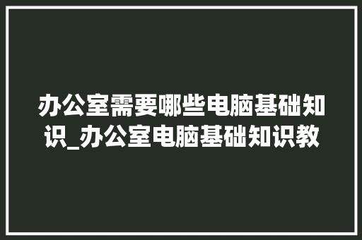 办公室需要哪些电脑基础知识_办公室电脑基础知识教程自学视频
