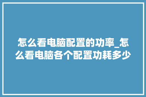 怎么看电脑配置的功率_怎么看电脑各个配置功耗多少 怎么看电脑配置的功率_怎么看电脑各个配置功耗多少