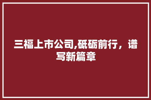 三福上市公司,砥砺前行，谱写新篇章 三福上市公司,砥砺前行，谱写新篇章 网络技术