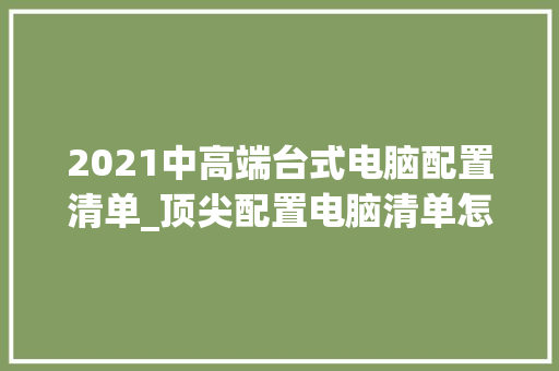 2021中高端台式电脑配置清单_顶尖配置电脑清单怎么看的 电脑基础