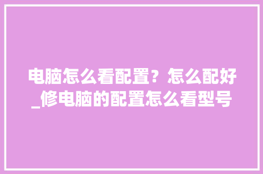 电脑怎么看配置？怎么配好_修电脑的配置怎么看型号