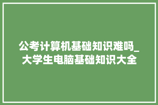 公考计算机基础知识难吗_大学生电脑基础知识大全 公考计算机基础知识难吗_大学生电脑基础知识大全