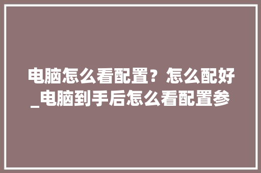 电脑怎么看配置？怎么配好_电脑到手后怎么看配置参数