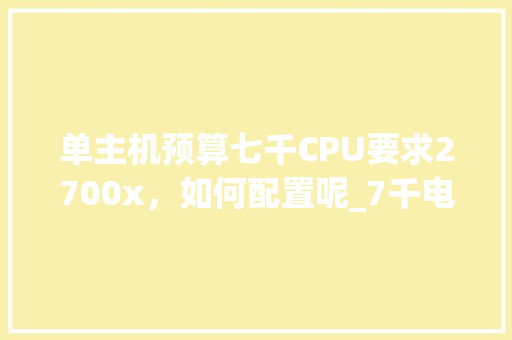 单主机预算七千CPU要求2700x，如何配置呢_7千电脑配置清单表