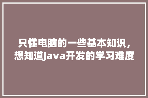 只懂电脑的一些基本知识，想知道Java开发的学习难度怎么样_电脑研发基础知识有哪些