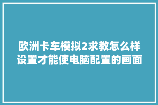 欧洲卡车模拟2求教怎么样设置才能使电脑配置的画面最优_怎么看电脑配置1660s