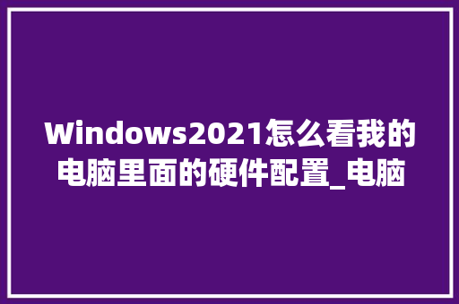 Windows2021怎么看我的电脑里面的硬件配置_电脑怎么看硬件品牌配置参数