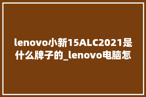 lenovo小新15ALC2021是什么牌子的_lenovo电脑怎么查看配置 lenovo小新15ALC2021是什么牌子的_lenovo电脑怎么查看配置