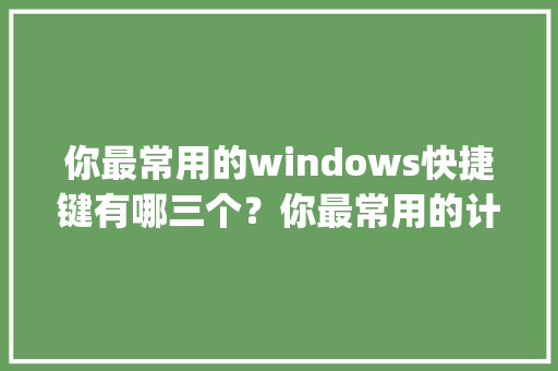 你最常用的windows快捷键有哪三个？你最常用的计算机使用技巧有哪三个_电脑技能基础知识大全