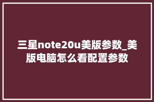 三星note20u美版参数_美版电脑怎么看配置参数