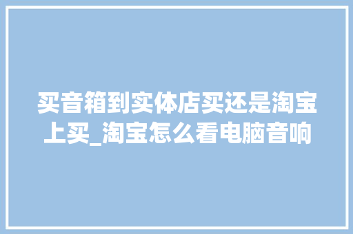 买音箱到实体店买还是淘宝上买_淘宝怎么看电脑音响配置参数