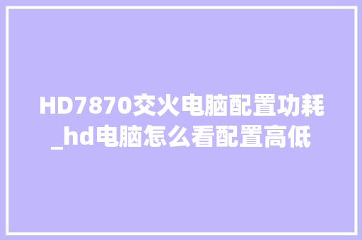 HD7870交火电脑配置功耗_hd电脑怎么看配置高低 电脑故障维修