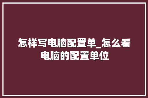 怎样写电脑配置单_怎么看电脑的配置单位 怎样写电脑配置单_怎么看电脑的配置单位