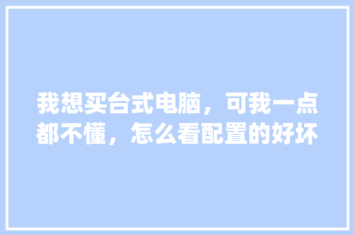 我想买台式电脑，可我一点都不懂，怎么看配置的好坏_台式电脑购买配置怎么看型号