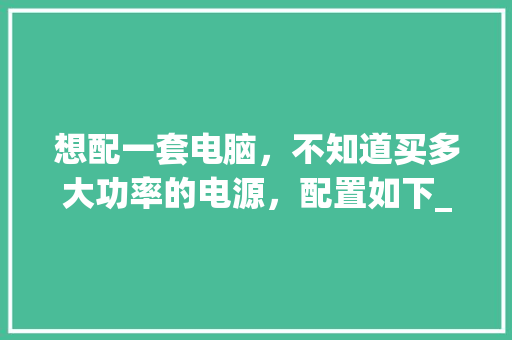 想配一套电脑,不知道买多大功率的电源,配置如下_怎么看电脑配置功率多大 想配一套电脑,不知道买多大功率的电源,配置如下_怎么看电脑配置功率多大