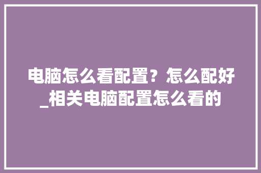 电脑怎么看配置？怎么配好_相关电脑配置怎么看的