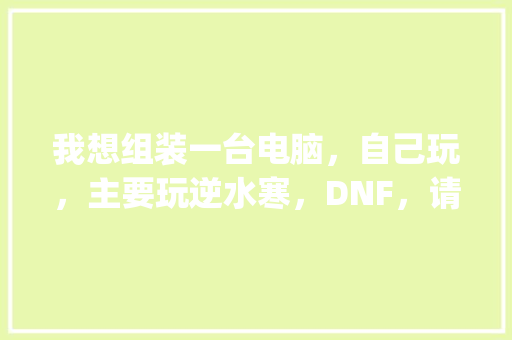我想组装一台电脑，自己玩，主要玩逆水寒，DNF，请问该怎么配_诡电脑到底讲什么