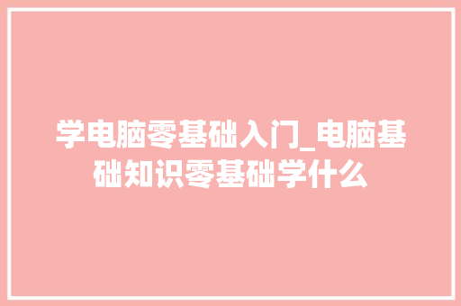 学电脑零基础入门_电脑基础知识零基础学什么