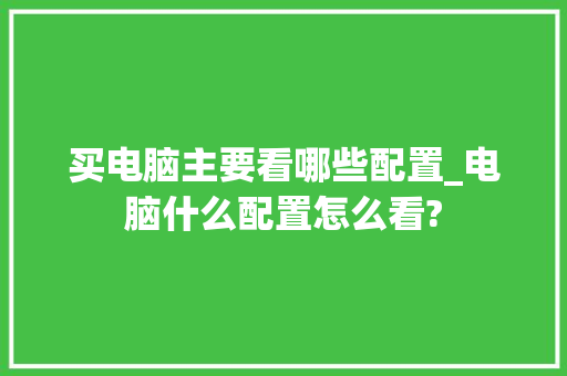买电脑主要看哪些配置_电脑什么配置怎么看?