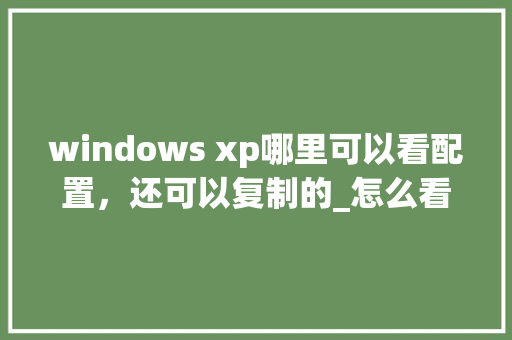windows xp哪里可以看配置,还可以复制的_怎么看xp电脑什么配置的 windows xp哪里可以看配置,还可以复制的_怎么看xp电脑什么配置的