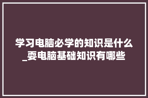 学习电脑必学的知识是什么_耍电脑基础知识有哪些 电脑基础 学习电脑必学的知识是什么_耍电脑基础知识有哪些 电脑基础