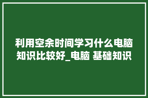 利用空余时间学习什么电脑知识比较好_电脑 基础知识